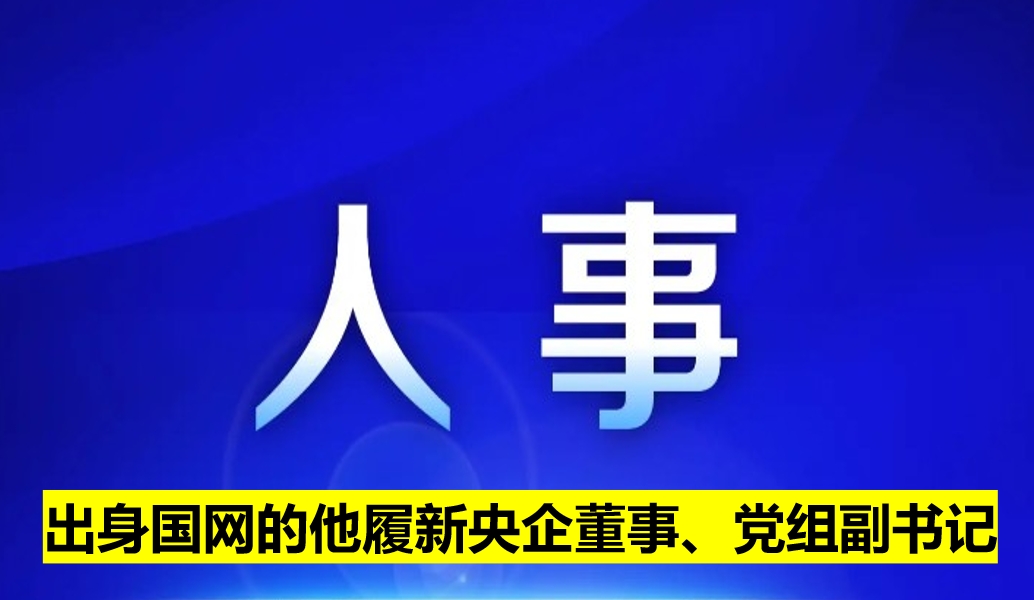 出身國網(wǎng)的他履新央企董事、黨組副書記